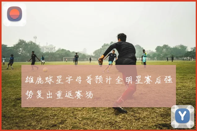雄鹿球星字母哥预计全明星赛后强势复出重返赛场