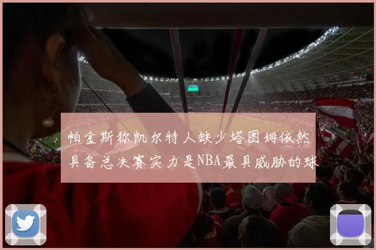 帕金斯称凯尔特人缺少塔图姆依然具备总决赛实力是NBA最具威胁的球队