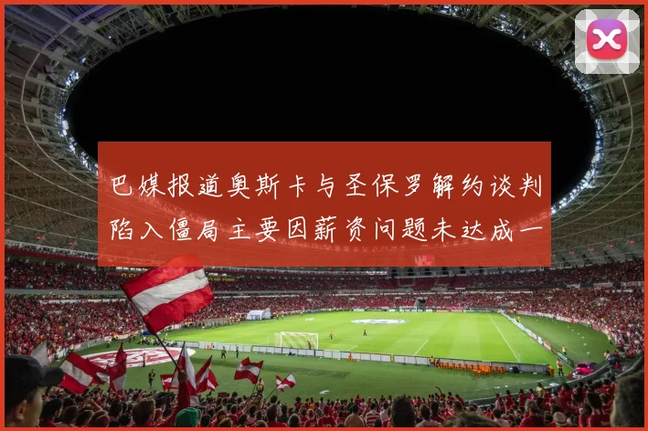巴媒报道奥斯卡与圣保罗解约谈判陷入僵局主要因薪资问题未达成一致