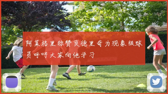 阿莱格里称赞莫德里奇为现象级球员呼吁大家向他学习