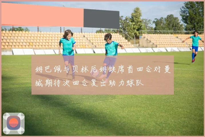 姆巴佩与贝林厄姆缺席首回合对曼城期待次回合复出助力球队