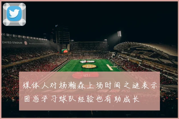 媒体人对杨瀚森上场时间之谜表示困惑学习球队经验也有助成长