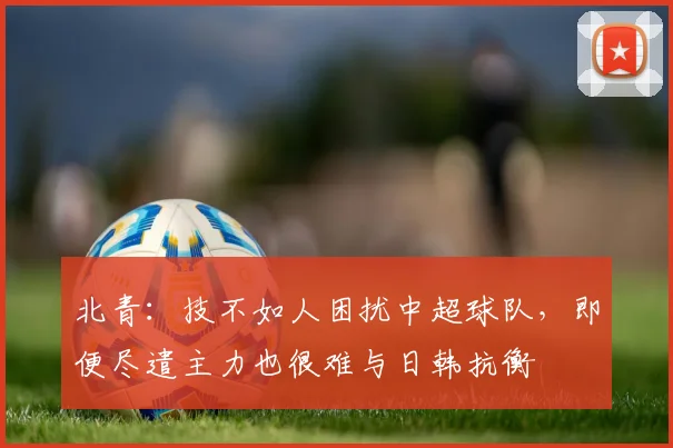 北青：技不如人困扰中超球队，即便尽遣主力也很难与日韩抗衡
