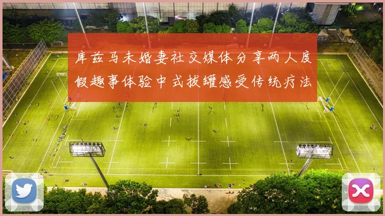 库兹马未婚妻社交媒体分享两人度假趣事体验中式拔罐感受传统疗法魅力