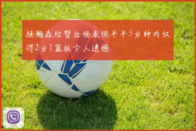 杨瀚森短暂出场表现平平5分钟内仅得2分1篮板令人遗憾