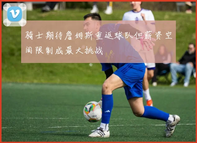 骑士期待詹姆斯重返球队但薪资空间限制成最大挑战