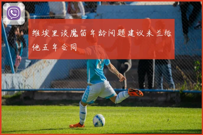 维埃里谈魔笛年龄问题建议米兰给他五年合同