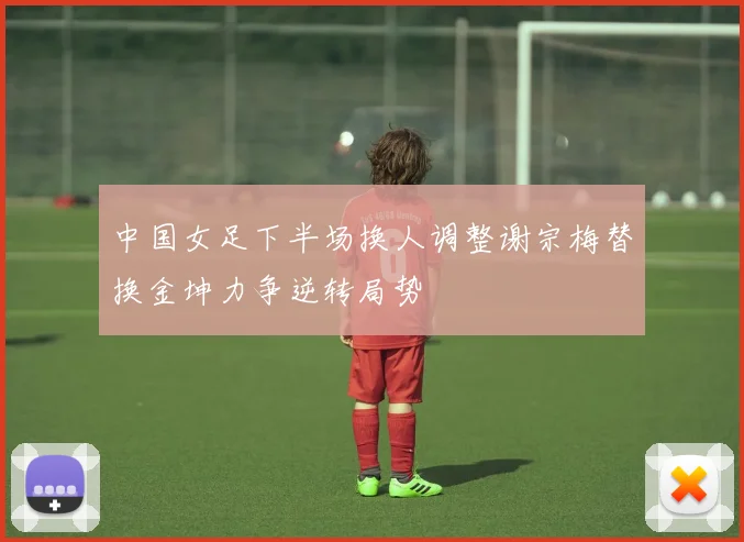 中国女足下半场换人调整谢宗梅替换金坤力争逆转局势