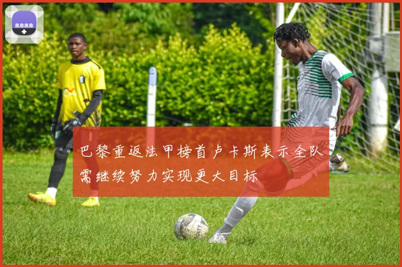 巴黎重返法甲榜首卢卡斯表示全队需继续努力实现更大目标