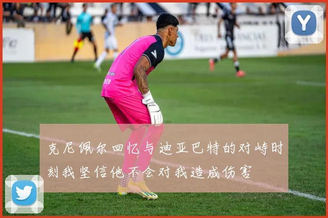 克尼佩尔回忆与迪亚巴特的对峙时刻我坚信他不会对我造成伤害